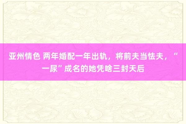 亚州情色 两年婚配一年出轨，将前夫当怯夫，“一尿”成名的她凭啥三封天后