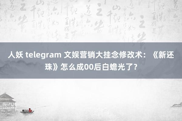 人妖 telegram 文娱营销大挂念修改术：《新还珠》怎么成00后白蟾光了？