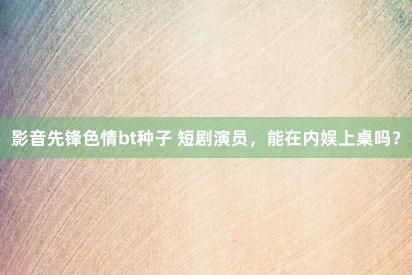 影音先锋色情bt种子 短剧演员，能在内娱上桌吗？