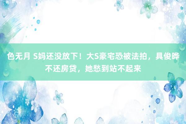 色无月 S妈还没放下！大S豪宅恐被法拍，具俊晔不还房贷，她愁到站不起来