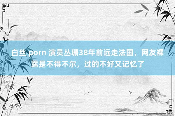 白丝 porn 演员丛珊38年前远走法国，网友裸露是不得不尔，过的不好又记忆了