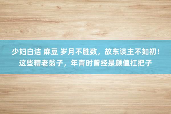 少妇白洁 麻豆 岁月不胜数，故东谈主不如初！这些糟老翁子，年青时曾经是颜值扛把子